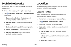 Page 156149
Settings
Mobile Networks
Control your device’s access to networks and mobile 
data service.
1. From a Home screen, swipe up to access Apps .
2. Tap  Settings > Connections  > Mobile networks 
for options:
• Data roaming : Enable or disable data while 
roaming on other mobile networks.
• Network mode : Choose a preferred network 
mode.
• System select : Change CDMA roaming mode.
• Access Point Names : Choose or add APNs.
• Network operators: Search for and select 
available mobile networks.
Location...