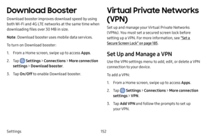 Page 159152
Settings
Download Booster
Download booster improves download speed by using 
both Wi-Fi and 4G LTE networks at the same time when 
downloading files over 30 MB in size.
Note : Download booster uses mobile data services.
To turn on Download booster:
1. From a Home screen, swipe up to access Apps .
2. Tap  Settings > Connections  > More connection 
settings >  Download booster .
3. Tap On/Off  to enable Download booster.
Virtual Private Networks 
(VPN)
Set up and manage your Virtual Private Networks...