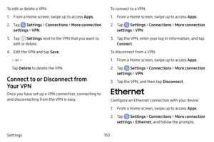 Page 160153
Settings To edit or delete a VPN:
1. From a Home screen, swipe up to access Apps .
2. Tap  Settings > Connections  > More connection 
settings >  VPN.
3. Tap  Settings  next to the VPN that you want to 
edit or delete.
4. Edit the VPN and tap  Save.
– or –
Tap  Delete  to delete the VPN.
Connect to or Disconnect from 
Your VPN 
Once you have set up a VPN connection, connecting to 
and disconnecting from the VPN is easy. To connect to a VPN:
1. From a Home screen, swipe up to access Apps
.
2. Tap...