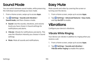 Page 162155
Settings
Sound Mode
You can switch between sound modes, while preserving 
the individual sound settings you have made.
1. From a Home screen, swipe up to access Apps .
2. Tap  Settings > Sounds and vibration  > 
Sound mode , and then choose a mode:
• Sound: Use the sounds, vibrations, and volume 
levels you have chosen in Sound settings for 
notifications and alerts.
• Vibrate : Vibrate for notifications and alerts. This 
uses the Vibration intensity you choose in Sound 
settings.
• Mute : Mute all...