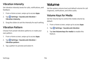 Page 163156
Settings
Vibration Intensity
Set vibration intensity levels for calls, notifications, and 
feedback.
1. From a Home screen, swipe up to access Apps .
2. Tap  Settings > Sounds and vibration  > 
Vibration intensity .
3. Drag the sliders to set the intensity for each setting.
Vibration Pattern
Choose from preset vibration patterns or create your 
own pattern.
1. From a Home screen, swipe up to access Apps .
2. Tap  Settings > Sounds and vibration  > 
Vibration pattern .
3. Tap a pattern to preview and...