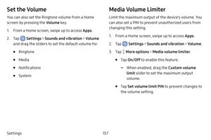 Page 164157
Settings
Set the Volume
You can also set the Ringtone volume from a Home 
screen by pressing the Volume key.
1. From a Home screen, swipe up to access Apps .
2. Tap  Settings > Sounds and vibration  > Volume  
and drag the sliders to set the default volume for:
• Ringtone
• Media
• Notifications
• System
Media Volume Limiter
Limit the maximum output of the device’s volume. You 
can also set a PIN to prevent unauthorized users from 
changing this setting. 
1. From a Home screen, swipe up to access...