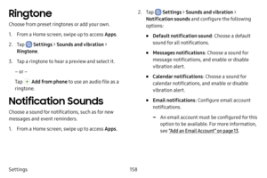 Page 165158
Settings
Ringtone
Choose from preset ringtones or add your own.
1. From a Home screen, swipe up to access Apps .
2. Tap  Settings > Sounds and vibration  > 
Ringtone .
3. Tap a ringtone to hear a preview and select it.
– or –
Tap 
 Add from phone to use an audio file as a 
ringtone.
Notification Sounds
Choose a sound for notifications, such as for new 
messages and event reminders.
1. From a Home screen, swipe up to access Apps .
2. Tap  Settings > Sounds and vibration  > 
Notification sounds  and...
