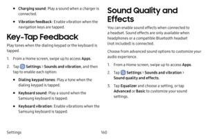 Page 167160
Settings
• Charging sound: Play a sound when a charger is 
connected.
• Vibration feedback : Enable vibration when the 
navigation keys are tapped.
Key-Tap Feedback
Play tones when the dialing keypad or the keyboard is 
tapped.
1. From a Home screen, swipe up to access Apps .
2. Tap  Settings > Sounds and vibration , and then 
tap to enable each option:
• Dialing keypad tones : Play a tone when the 
dialing keypad is tapped.
• Keyboard sound : Play a sound when the 
Samsung keyboard is tapped.
•...