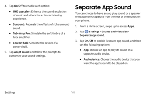 Page 168161
Settings
4. Tap  On/Off  to enable each option:
• UHQ upscaler : Enhance the sound resolution 
of music and videos for a clearer listening 
experience.
• Surround : Recreate the effects of rich surround 
sound.
• Tube Amp Pro : Simulate the soft timbre of a 
tube amplifier.
• Concert hall : Simulate the reverb of a 
concert hall.
5. Tap  Adapt sound  and follow the prompts to 
customize your sound settings.
Separate App Sound
You can choose to have an app play sound on a speaker 
or headphones...