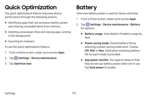 Page 179172
Settings
Quick Optimization
The quick optimization feature improves device 
performance through the following actions:
• Identifying apps that use excessive battery power 
and clearing unneeded items from memory.
• Deleting unnecessary files and closing apps running 
in the background.
• Scanning for malware.
To use the quick optimization feature:
1. From a Home screen, swipe up to access Apps .
2. Tap  Settings > Device maintenance .
3. Tap Optimize now .
Battery
View how battery power is used for...