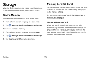 Page 181174
Settings
Storage
View the device memory and usage. Mount, unmount, 
or format an optional memory card (not included).
Device Memory
View and manage the memory used by the device.
1. From a Home screen, swipe up to access Apps .
2. Tap  Settings > Device maintenance  > Storage . 
To increase available memory:
1. From a Home screen, swipe up to access Apps .
2. Tap  Settings > Device maintenance  > Storage .
3. Tap Clean now and follow the prompts.
Memory Card (SD Card)
Once an optional memory card...