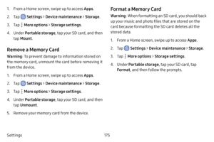 Page 182175
Settings
1. From a Home screen, swipe up to access Apps .
2. Tap  Settings > Device maintenance  > Storage .
3. Tap  More options > Storage settings .
4. Under Portable storage , tap your SD card, and then 
tap  Mount .
Remove a Memory Card
Warning : To prevent damage to information stored on 
the memory card, unmount the card before removing it 
from the device.
1. From a Home screen, swipe up to access Apps .
2. Tap  Settings > Device maintenance  > Storage .
3. Tap  More options > Storage settings...