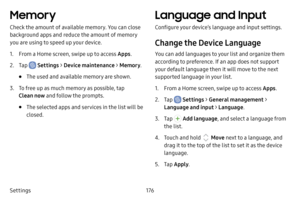 Page 183176
Settings
Memory
Check the amount of available memory. You can close 
background apps and reduce the amount of memory 
you are using to speed up your device.
1. From a Home screen, swipe up to access Apps .
2. Tap  Settings > Device maintenance  > Memory .
• The used and available memory are shown.
3. To free up as much memory as possible, tap 
Clean now and follow the prompts.
• The selected apps and services in the list will be 
closed.
Language and Input
Configure your device’s language and input...