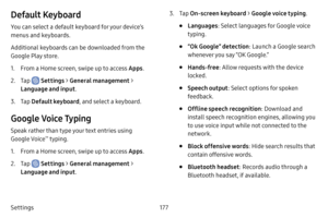 Page 184177
Settings
Default Keyboard
You can select a default keyboard for your device’s 
menus and keyboards.
Additional keyboards can be downloaded from the 
Google Play store.
1. From a Home screen, swipe up to access Apps .
2. Tap  Settings > General management  > 
Language and input .
3. Tap Default keyboard , and select a keyboard.
Google Voice Typing
Speak rather than type your text entries using 
Google Voice™ typing.
1. From a Home screen, swipe up to access Apps .
2. Tap  Settings > General management...