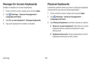 Page 185178
Settings
Manage On‑Screen Keyboards
Enable or disable on-screen keyboards.
1. From a Home screen, swipe up to access Apps .
2. Tap  Settings > General management  > 
Language and input .
3. Tap On‑screen keyboard  > Manage keyboards .
4. Tap each keyboard to enable or disable.
Physical Keyboards
Customize options when you have a physical keyboard 
connected to your device (Sold separately).
1. From a Home screen, swipe up to access Apps .
2. Tap  Settings > General management  > 
Language and input...