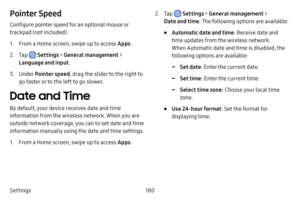 Page 187180
Settings
Pointer Speed
Configure pointer speed for an optional mouse or 
trackpad (not included).
1. From a Home screen, swipe up to access Apps .
2. Tap  Settings > General management  > 
Language and input .
3. Under Pointer speed , drag the slider to the right to 
go faster or to the left to go slower.
Date and Time
By default, your device receives date and time 
information from the wireless network. When you are 
outside network coverage, you can to set date and time 
information manually using...