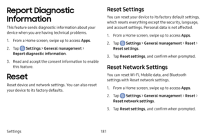 Page 188181
Settings
Report Diagnostic 
Information
This feature sends diagnostic information about your 
device when you are having technical problems.
1. From a Home screen, swipe up to access Apps .
2. Tap  Settings > General management  > 
Report diagnostic information .
3. Read and accept the consent information to enable 
this feature.
Reset
Reset device and network settings. You can also reset 
your device to its factory defaults.
Reset Settings
You can reset your device to its factory default settings,...