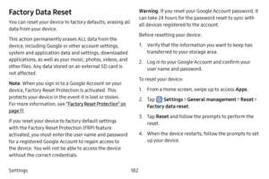 Page 189182
Settings
Factory Data Reset
You can reset your device to factory defaults, erasing all 
data from your device.
This action permanently erases ALL data from the 
device, including Google or other account settings, 
system and application data and settings, downloaded 
applications, as well as your music, photos, videos, and 
other files. Any data stored on an external SD card is 
not affected.
Note : When you sign in to a Google Account on your 
device, Factory Reset Protection is activated. This...