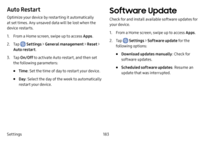 Page 190183
Settings
Auto Restart
Optimize your device by restarting it automatically 
at set times. Any unsaved data will be lost when the 
device restarts.
1. From a Home screen, swipe up to access Apps .
2. Tap  Settings > General management  > Reset > 
Auto restart .
3. Tap On/Off  to activate Auto restart, and then set 
the following parameters:
• Time : Set the time of day to restart your device.
• Day: Select the day of the week to automatically 
restart your device.
Software Update
Check for and install...