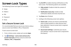 Page 192185
Settings
Screen Lock Types
The following Screen lock types are available:
• Swipe
• Pattern
• PIN
• Password
• None
Set a Secure Screen Lock
It is recommended that you secure your device using a 
secure screen lock (Pattern, PIN, or Password).
To set a secure screen lock:
1. From a Home screen, swipe up to access Apps .
2. Tap  Settings > Lock screen and security > 
Screen lock type and tap a secure screen lock 
(Pattern , PIN, or Password ).
3. Tap On/Off  to enable showing notifications on the...