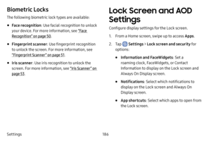 Page 193186
Settings
Biometric Locks
The following biometric lock types are available:
• Face recognition : Use facial recognition to unlock 
your device. For more information, see  “Face 
Recognition” on page  50.
• Fingerprint scanner : Use fingerprint recognition 
to unlock the screen. For more information, see 
“Fingerprint Scanner ” on page  51.
• Iris scanner: Use iris recognition to unlock the 
screen. For more information, see  “Iris Scanner ” on 
page  53.
Lock Screen and AOD 
Settings
Configure display...