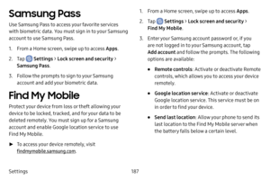 Page 194187
Settings
Samsung Pass
Use Samsung Pass to access your favorite services 
with biometric data. You must sign in to your Samsung 
account to use Samsung Pass.
1. From a Home screen, swipe up to access Apps .
2. Tap  Settings > Lock screen and security > 
Samsung Pass .
3. Follow the prompts to sign to your Samsung 
account and add your biometric data.
Find My Mobile
Protect your device from loss or theft allowing your 
device to be locked, tracked, and for your data to be 
deleted remotely. You must...