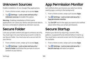 Page 195188
Settings
Unknown Sources
Enable installation of non-Google Play applications.
1. From a Home screen, swipe up to access Apps .
2. Tap  Settings > Lock screen and security > 
Unknown sources to enable this option.
Warning : Enabling installation of third-party 
applications can cause your device and personal data to 
be more vulnerable to attacks by unknown sources.
Secure Folder
Lock your private content and apps to enhance security. 
You must sign in to your Samsung account in order to 
use Secure...