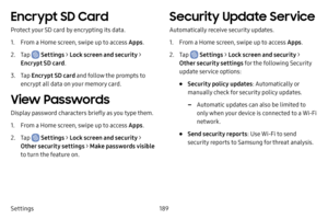 Page 196189
Settings
Encrypt SD Card
Protect your SD card by encrypting its data.
1. From a Home screen, swipe up to access Apps .
2. Tap  Settings > Lock screen and security > 
Encrypt SD card .
3. Tap Encrypt SD card and follow the prompts to 
encrypt all data on your memory card.
View Passwords
Display password characters briefly as you type them.
1. From a Home screen, swipe up to access Apps .
2. Tap  Settings > Lock screen and security > 
Other security settings > Make passwords visible 
to turn the...