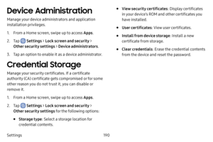 Page 197190
Settings
Device Administration
Manage your device administrators and application 
installation privileges.
1. From a Home screen, swipe up to access Apps .
2. Tap  Settings > Lock screen and security > 
Other security settings > Device administrators .
3. Tap an option to enable it as a device administrator.
Credential Storage
Manage your security certificates. If a certificate 
authority (CA) certificate gets compromised or for some 
other reason you do not trust it, you can disable or 
remove it....