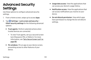 Page 198191
Settings
Advanced Security 
Settings
Use these options to configure advanced security 
settings.
1. From a Home screen, swipe up to access Apps .
2. Tap  Settings > Lock screen and security > 
Other security settings for the following advanced 
options: 
• Trust agents : Perform selected actions when 
trusted devices are connected.
 -To view Trust agents, set up a secured screen 
lock (Password, PIN, or Pattern). For more 
information, see  “Set a Secure Screen Lock” on 
page  185.
• Pin windows :...