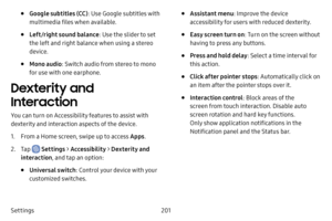 Page 208201
Settings
• Google subtitles (CC) : Use Google subtitles with 
multimedia files when available.
• Left/right sound balance : Use the slider to set 
the left and right balance when using a stereo 
device.
• Mono audio : Switch audio from stereo to mono 
for use with one earphone.
Dexterity and 
Interaction
You can turn on Accessibility features to assist with 
dexterity and interaction aspects of the device.
1. From a Home screen, swipe up to access Apps .
2. Tap  Settings > Accessibility  > Dexterity...