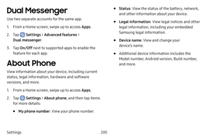 Page 212205
Settings
Dual Messenger
Use two separate accounts for the same app.
1. From a Home screen, swipe up to access Apps .
2. Tap  Settings > Advanced features  > 
Dual messenger .
3. Tap On/Off  next to supported apps to enable the 
feature for each app.
About Phone
View information about your device, including current 
status, legal information, hardware and software 
versions, and more.
1. From a Home screen, swipe up to access Apps .
2. Tap  Settings > About phone, and then tap items 
for more...