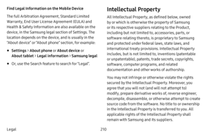 Page 217210
Legal Find Legal Information on the Mobile Device 
The full Arbitration Agreement, Standard Limited 
Warranty, End User License Agreement (EULA) and 
Health & Safety Information are also available on the 
device, in the Samsung legal section of Settings. The 
location depends on the device, and is usually in the 
“About device” or “About phone” section, for example:
• Settings  > About phone  o r About device o r 
About tablet >  Legal information  > Samsung legal
• Or, use the Search feature to...