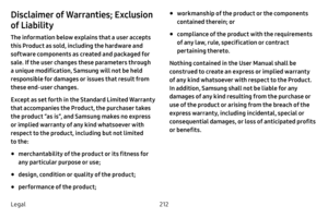 Page 219212
Legal
Disclaimer of Warranties; Exclusion 
of Liability
The information below explains that a user accepts 
this Product as sold, including the hardware and 
software components as created and packaged for 
sale. If the user changes these parameters through 
a unique modification, Samsung will not be held 
responsible for damages or issues that result from 
these end-user changes.
Except as set forth in the Standard Limited Warranty 
that accompanies the Product, the purchaser takes 
the product “as...