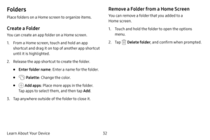 Page 3932
Learn About Your Device
Folders
Place folders on a Home screen to organize items.
Create a Folder
You can create an app folder on a Home screen.
1. From a Home screen, touch and hold an app 
shortcut and drag it on top of another app shortcut 
until it is highlighted.
2. Release the app shortcut to create the folder.
• Enter folder name : Enter a name for the folder.
•  Palette: Change the color.
•  Add apps : Place more apps in the folder. 
Tap apps to select them, and then tap  Add.
3. Tap anywhere...
