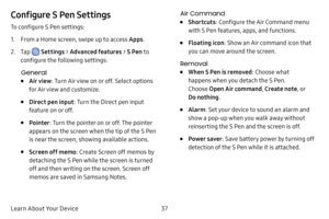 Page 4437
Learn About Your Device
Configure S Pen Settings
To configure S Pen settings:
1. From a Home screen, swipe up to access Apps .
2. Tap  Settings > Advanced features  > S Pen to 
configure the following settings:
General
• Air view : Turn Air view on or off. Select options 
for Air view and customize.
• Direct pen input : Turn the Direct pen input 
feature on or off.
• Pointer : Turn the pointer on or off. The pointer 
appears on the screen when the tip of the S Pen 
is near the screen, showing...