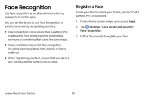 Page 5750
Learn About Your Device
Face Recognition
Use face recognition as an alternative to entering 
passwords in certain apps.
You can set the device to use Face Recognition to 
unlock the screen by recognizing your face.
• Face recognition is less secure than a pattern, PIN, 
or password. Your device could be unlocked by 
someone or something that looks like your image.
• Some conditions may affect face recognition, 
including wearing glasses, hats, beards, or heavy 
make-up.
• When registering your face,...