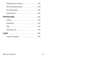 Page 7vii
Table of Contents Manage Game Features
  . . . . . . . . . . . . . . . . . . .204
Device Assistance App
  . . . . . . . . . . . . . . . . . . . . .204
Dual Messenger
  . . . . . . . . . . . . . . . . . . . . . . . . . . .205
About Phone
  . . . . . . . . . . . . . . . . . . . . . . . . . . . . .205
Getting Help  . . . . . . . . . . . . . . . . . . . . . . . . . . . . . . .206
Videos
  . . . . . . . . . . . . . . . . . . . . . . . . . . . . . . . . . . .207
Simulators
  . . . . . . . . . . . . . . . ....