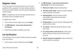 Page 6154
Learn About Your Device
Register Irises
To use your eyes to unlock your device, you must set 
a pattern, PIN, or password. For best results, perform 
the set up process indoors, and remove your glasses or 
contact lenses.
Note : To register just one of your eyes, tap the link on 
the setup screen to register one iris.
To register your irises:
1. From a Home screen, swipe up to access Apps .
2. Tap  Settings > Lock screen and security > 
Iris scanner .
3. Follow the prompts to register your irises....