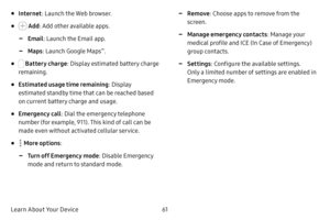 Page 6861
Learn About Your Device
• Internet : Launch the Web browser.
•  Add: Add other available apps.
 -Email : Launch the Email app.
 -Maps: Launch Google Maps™.
•  Battery charge: Display estimated battery charge 
remaining.
• Estimated usage time remaining : Display 
estimated standby time that can be reached based 
on current battery charge and usage.
• Emergency call : Dial the emergency telephone 
number (for example, 911). This kind of call can be 
made even without activated cellular service.
•  More...