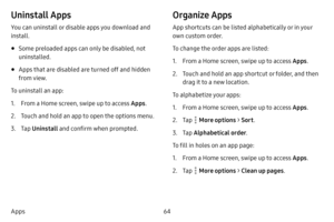 Page 7164
Apps
Uninstall Apps
You can uninstall or disable apps you download and 
install.
• Some preloaded apps can only be disabled, not 
uninstalled.
• Apps that are disabled are turned off and hidden 
from view.
To uninstall an app:
1. From a Home screen, swipe up to access Apps .
2. Touch and hold an app to open the options menu.
3. Tap Uninstall  and confirm when prompted.
Organize Apps
App shortcuts can be listed alphabetically or in your 
own custom order.
To change the order apps are listed:
1. From a...