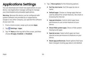 Page 7366
Apps
Applications Settings
You can download and install new applications on your 
device. Use Application manager settings to manage 
your downloaded and preloaded applications.
Warning : Because this device can be configured with 
system software not provided by or supported by 
Google or any other company, you operate this software 
at your own risk.
1. From a Home screen, swipe up to access Apps .
2. Tap  Settings > Apps .
3. Tap  Menu  at the top left of the screen, and then 
choose All apps ,...