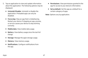 Page 7467
Apps
5. Tap an application to view and update information 
about the application. The following options may be 
displayed:
• Uninstall/Disable : Uninstall or disable the 
application. Preloaded apps can only be 
disabled.
• Force stop : Stop an app that is misbehaving. 
Restart your device if stopping an app, process, 
or service causes your device to stop working 
correctly.
• Mobile data : View mobile data usage.
• Battery: View battery usage since the last full 
charge.
• Storage : Manage the app’s...