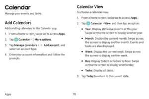 Page 7770
Apps
Calendar
Manage your events and tasks.
Add Calendars
Add existing calendars to the Calendar app. 
1. From a Home screen, swipe up to access Apps .
2. Tap  Calendar >  More options.
3. Tap Manage calendars  >  Add account, and 
select an account type.
4. Enter your account information and follow the 
prompts.
Calendar View
To choose a calendar view:
1. From a Home screen, swipe up to access Apps .
2. Tap  Calendar > View , and then tap an option:
• Ye ar: Display all twelve months of this year....