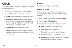 Page 8679
Apps
Clock 
The Clock app offers features for keeping track of time 
and setting alarms.
1. From a Home screen, swipe up to access Apps .
2. Tap  Clock, and tap a tab to use a feature:
• Alarm: Set an alarm to ring at a specific time.
• World clock : View the time of day or night in 
other parts of the world. World clock displays 
time in hundreds of different cities, within all 
24 time zones around the world.
• Stopwatch : Measure intervals of time.
• Timer: Use a timer to count down to an event...