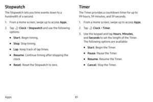 Page 8881
Apps
Stopwatch
The Stopwatch lets you time events down to a 
hundredth of a second.
1. From a Home screen, swipe up to access Apps .
2. Tap  Clock > Stopwatch  and use the following 
options:
• Start : Begin timing.
• Stop: Stop timing.
• Lap: Keep track of lap times.
• Resume : Continue timing after stopping the 
clock.
• Reset : Reset the Stopwatch to zero.
Timer
The Timer provides a countdown timer for up to 
99 hours, 59 minutes, and 59 seconds.
1. From a Home screen, swipe up to access Apps .
2....