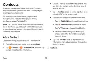 Page 8982
Apps
Contacts
Store and manage your contacts with the Contacts 
app, which can be synchronized with a variety of your 
existing personal accounts.
For more information on connecting with and 
managing your accounts through your device, 
see “Add an Account” on page  194.
Note : The Contacts app is different from the Contacts 
tab in the Phone app. Although both list the contacts 
in your phone and accounts, the available options and 
functions are different.
Add a Contact
Use the following procedure...