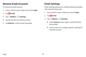 Page 9891
Apps
Remove Email Accounts
To remove an email account:
1. From a Home screen, swipe up to access Apps . 
2. Tap  Email.
3. Tap  Mailbox >  Settings .
4. Tap the account you want to remove.
5. Tap Remove . Confirm when prompted.
Email Settings
These settings allow you to modify settings associated 
with using the Email app.
1. From a Home screen, swipe up to access Apps . 
2. Tap  Email.
3. Tap  Mailbox >  Settings .
• Under General , tap an option, and then follow 
the prompts.
• Tap an account to...