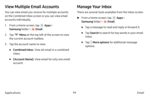 Page 10999Email
Applications
View Multiple Email Accounts
You can view email you receive for multiple accounts 
on the Combined inbox screen or you can view email 
accounts individually.
1.
 F

rom a Home screen, tap 
 Apps > 
Samsung folder > 
 Email .
2.
 
T

ap 
 Menu  at the top left of the screen to view 
the current account mailbox.
3.
 T

ap the account name to view:
• Combined inbox : View all email in a combined 
inbox.
• [Account Name] : View email for only one email 
account.
Manage Your Inbox
There...