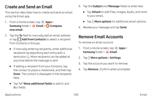 Page 110100Email
Applications
Create and Send an Email
This section describes how to create and send an email 
using the Email app.
1.
 F

rom a Home screen, tap 
 Apps > 
Samsung folder > 
 Email  >  Compose 
new email .
2.
 
T

ap the  To field to manually add an email address 
or tap 
 Add from Contacts to select a recipient 
from Contacts or Groups.
• If manually entering recipients, enter additional 
recipients by separating each entry with a 
semicolon (;). More recipients can be added at 
any time before...