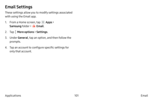 Page 111101Email
Applications
Email Settings
These settings allow you to modify settings associated 
with using the Email app.
1.
 F

rom a Home screen, tap 
 Apps > 
Samsung folder > 
 Email .
2.
 
T

ap 
 More options > Settings .
3.
 Under
  General , tap an option, and then follow the 
prompts.
4.
 T

ap an account to configure specific settings for 
only that account.  