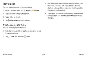 Page 113103Gallery 
Applications
Play Videos
You can play videos stored on your device.
1.
 F

rom a Home screen, tap 
 Apps  >  Gallery .
2.
 
T

ap a folder or category to open it.
3.
 T

ap a video to view it.
4.
 T

ap 
 Play video to play the video.
Trim Segments of a Video
You can trim segments of a video.
1.
 S
 elect a video, and then tap the screen once to see 
the video options.
2.
 
T
 ap 
 Edit, and then tap  Tr im . 3.
 Use the 
 sliders at the bottom of the screen to trim 
the video. Move the left...