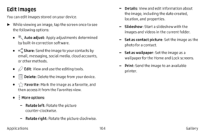 Page 114104Gallery 
Applications
Edit Images
You can edit images stored on your device.
 ► Whil

e viewing an image, tap the screen once to see 
the following options:
•  Auto adjust : Apply adjustments determined 
by built-in correction software.
•  Share : Send the image to your contacts by 
email, messaging, social media, cloud accounts, 
or other methods.
•  Edit : View and use the editing tools.
•  Delete : Delete the image from your device.
•  Favorite : Mark the image as a favorite, and 
then access it...