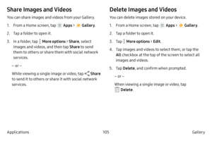 Page 115105Gallery 
Applications
Share Images and Videos
You can share images and videos from your Gallery.
1.
 F

rom a Home screen, tap 
 Apps  >  Gallery .
2.
 
T

ap a folder to open it.
3.
 In 

a folder, tap 
 More options > Share , select 
images and videos, and then tap  Share to send 
them to others or share them with social network 
services.
– or –
While viewing a single image or video, tap 
 Share 
to send it to others or share it with social network 
services.
Delete Images and Videos
You can delete...